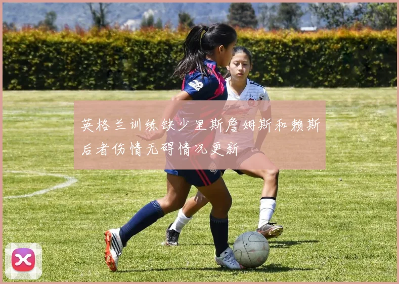 英格兰训练缺少里斯詹姆斯和赖斯后者伤情无碍情况更新