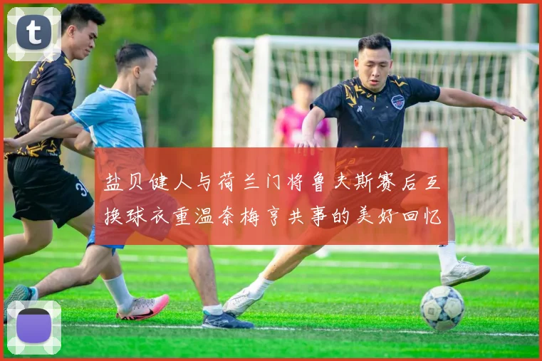 盐贝健人与荷兰门将鲁夫斯赛后互换球衣重温奈梅亨共事的美好回忆