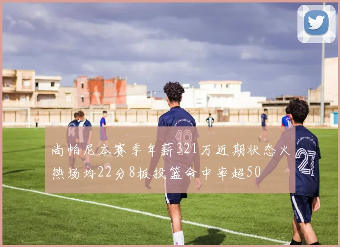 尚帕尼本赛季年薪321万近期状态火热场均22分8板投篮命中率超50