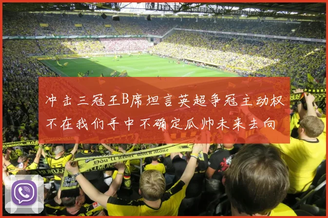 冲击三冠王B席坦言英超争冠主动权不在我们手中不确定瓜帅未来去向