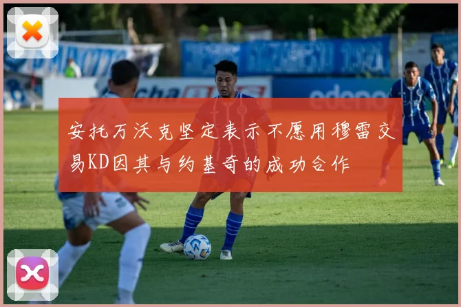 安托万沃克坚定表示不愿用穆雷交易KD因其与约基奇的成功合作