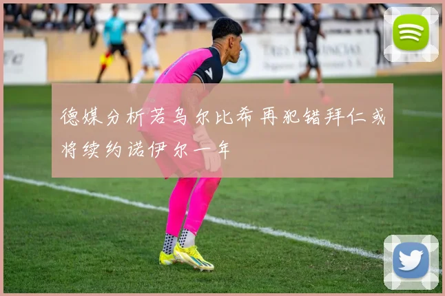 德媒分析若乌尔比希再犯错拜仁或将续约诺伊尔一年
