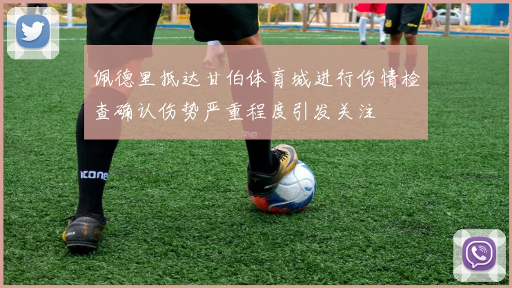 佩德里抵达甘伯体育城进行伤情检查确认伤势严重程度引发关注