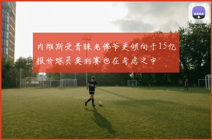 内维斯受青睐老佛爷更倾向于15亿报价球员奥利赛也在考虑之中