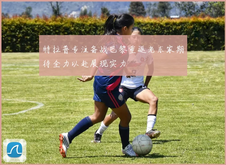 特拉普专注备战巴黎重返老东家期待全力以赴展现实力