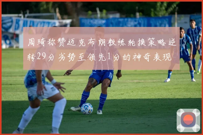 周琦称赞迈克布朗教练轮换策略逆转29分劣势至领先1分的神奇表现