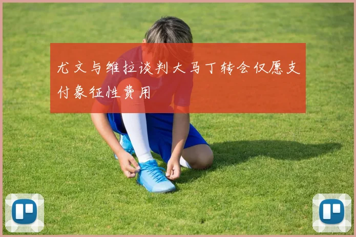 尤文与维拉谈判大马丁转会仅愿支付象征性费用