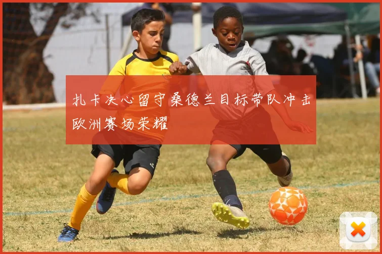 扎卡决心留守桑德兰目标带队冲击欧洲赛场荣耀