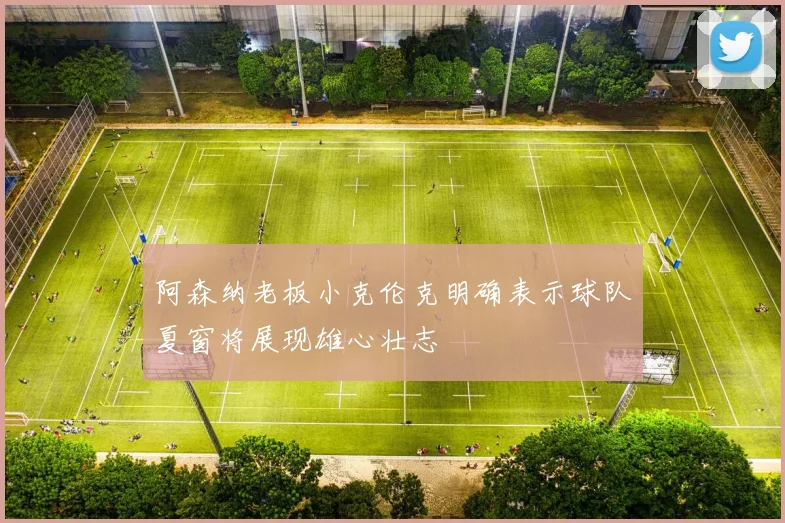 阿森纳老板小克伦克明确表示球队夏窗将展现雄心壮志
