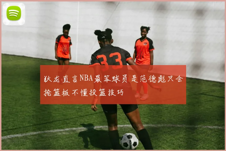 狄龙直言NBA最笨球员是范德彪只会抢篮板不懂投篮技巧